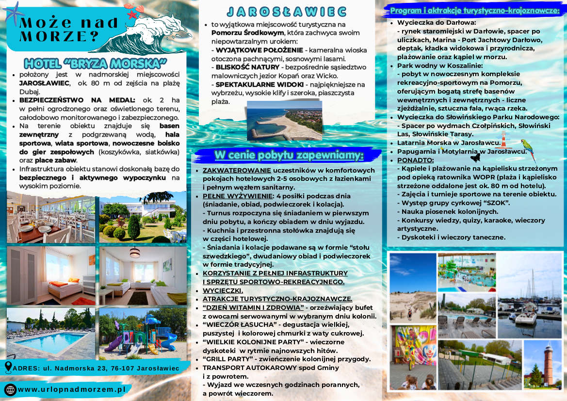 Broszura informacyjna o&nbsp;hotelu Bryza Morska w&nbsp;Jarosławcu, utrzymana w&nbsp;morskiej, niebieskiej kolorystyce. Zawiera zdjęcia obiektu, basenu, boisk i&nbsp;okolicznych atrakcji. Tekst opisuje położenie hotelu 80 m od plaży Dubaj, infrastrukturę sportową, bezpieczeństwo, warunki zakwaterowania, wyżywienie oraz&nbsp;program wycieczek i&nbsp;atrakcji, takich jak park wodny, Słowiński Park Narodowy, latarnia morska czy&nbsp;papugarnia